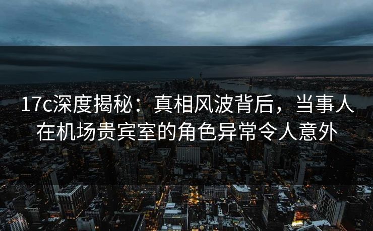 17c深度揭秘：真相风波背后，当事人在机场贵宾室的角色异常令人意外