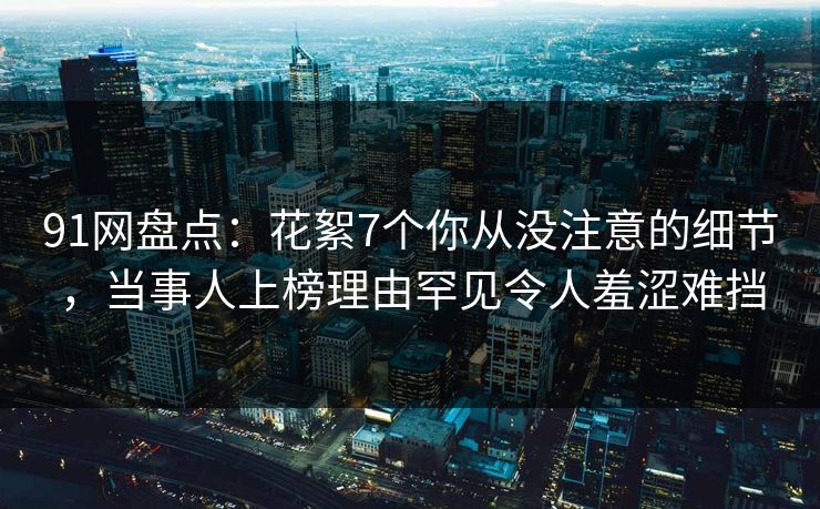91网盘点：花絮7个你从没注意的细节，当事人上榜理由罕见令人羞涩难挡