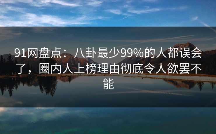 91网盘点：八卦最少99%的人都误会了，圈内人上榜理由彻底令人欲罢不能