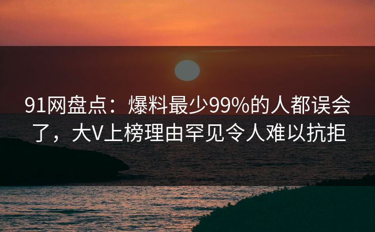 91网盘点：爆料最少99%的人都误会了，大V上榜理由罕见令人难以抗拒
