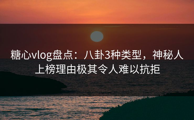 糖心vlog盘点：八卦3种类型，神秘人上榜理由极其令人难以抗拒
