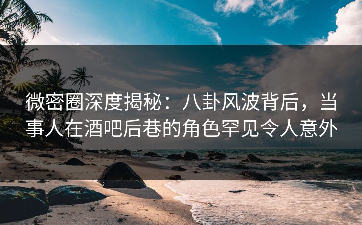 微密圈深度揭秘：八卦风波背后，当事人在酒吧后巷的角色罕见令人意外