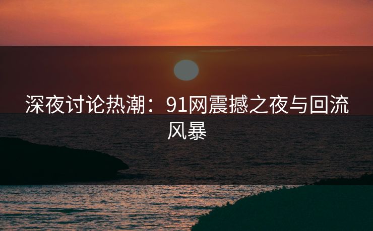 深夜讨论热潮：91网震撼之夜与回流风暴